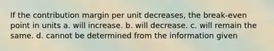 If the contribution margin per unit decreases, the break-even point in units a. will increase. b. will decrease. c. will remain the same. d. cannot be determined from the information given