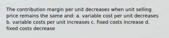 The contribution margin per unit decreases when unit selling price remains the same and: a. variable cost per unit decreases b. variable costs per unit increases c. fixed costs increase d. fixed costs decrease