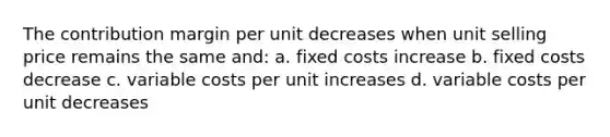 The contribution margin per unit decreases when unit selling price remains the same and: a. fixed costs increase b. fixed costs decrease c. variable costs per unit increases d. variable costs per unit decreases