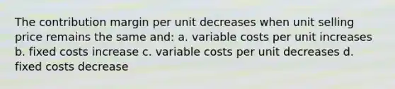 The contribution margin per unit decreases when unit selling price remains the same and: a. variable costs per unit increases b. fixed costs increase c. variable costs per unit decreases d. fixed costs decrease