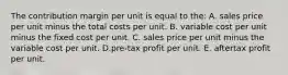 The contribution margin per unit is equal to the: A. sales price per unit minus the total costs per unit. B. variable cost per unit minus the fixed cost per unit. C. sales price per unit minus the variable cost per unit. D.pre-tax profit per unit. E. aftertax profit per unit.