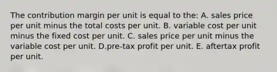 The contribution margin per unit is equal to the: A. sales price per unit minus the total costs per unit. B. variable cost per unit minus the fixed cost per unit. C. sales price per unit minus the variable cost per unit. D.pre-tax profit per unit. E. aftertax profit per unit.