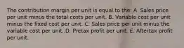 The contribution margin per unit is equal to the: A. Sales price per unit minus the total costs per unit. B. Variable cost per unit minus the fixed cost per unit. C. Sales price per unit minus the variable cost per unit. D. Pretax profit per unit. E. Aftertax profit per unit.