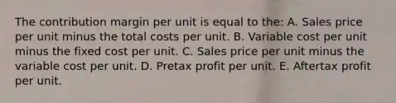 The contribution margin per unit is equal to the: A. Sales price per unit minus the total costs per unit. B. Variable cost per unit minus the fixed cost per unit. C. Sales price per unit minus the variable cost per unit. D. Pretax profit per unit. E. Aftertax profit per unit.