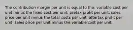 The contribution margin per unit is equal to the: variable cost per unit minus the fixed cost per unit. pretax profit per unit. sales price per unit minus the total costs per unit. aftertax profit per unit. sales price per unit minus the variable cost per unit.