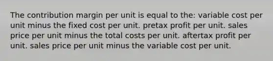 The contribution margin per unit is equal to the: variable cost per unit minus the fixed cost per unit. pretax profit per unit. sales price per unit minus the total costs per unit. aftertax profit per unit. sales price per unit minus the variable cost per unit.