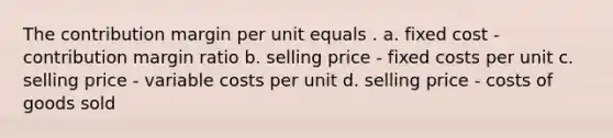 The contribution margin per unit equals . a. fixed cost - contribution margin ratio b. selling price - fixed costs per unit c. selling price - variable costs per unit d. selling price - costs of goods sold