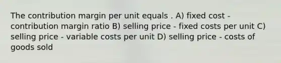 The contribution margin per unit equals . A) fixed cost - contribution margin ratio B) selling price - fixed costs per unit C) selling price - variable costs per unit D) selling price - costs of goods sold