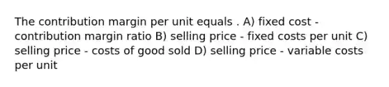 The contribution margin per unit equals . A) fixed cost - contribution margin ratio B) selling price - fixed costs per unit C) selling price - costs of good sold D) selling price - variable costs per unit