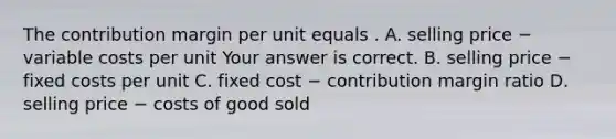 The contribution margin per unit equals . A. selling price − variable costs per unit Your answer is correct. B. selling price − fixed costs per unit C. fixed cost − contribution margin ratio D. selling price − costs of good sold