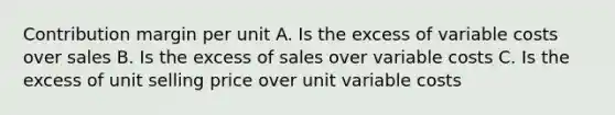 Contribution margin per unit A. Is the excess of variable costs over sales B. Is the excess of sales over variable costs C. Is the excess of unit selling price over unit variable costs