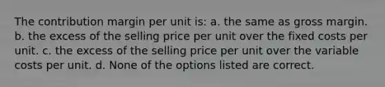 The contribution margin per unit is: a. the same as gross margin. b. the excess of the selling price per unit over the fixed costs per unit. c. the excess of the selling price per unit over the variable costs per unit. d. None of the options listed are correct.