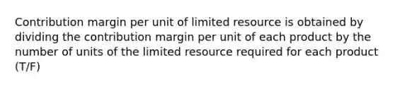 Contribution margin per unit of limited resource is obtained by dividing the contribution margin per unit of each product by the number of units of the limited resource required for each product (T/F)