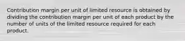 Contribution margin per unit of limited resource is obtained by dividing the contribution margin per unit of each product by the number of units of the limited resource required for each product.