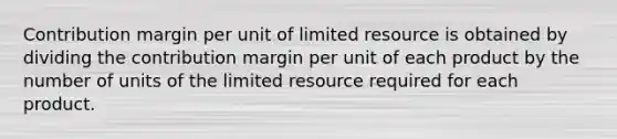 Contribution margin per unit of limited resource is obtained by dividing the contribution margin per unit of each product by the number of units of the limited resource required for each product.