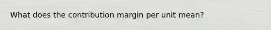 What does the contribution margin per unit mean?