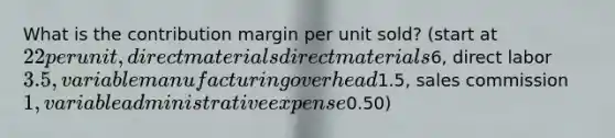 What is the contribution margin per unit sold? (start at 22 per unit, direct materials direct materials6, direct labor3.5, variable manufacturing overhead1.5, sales commission1, variable administrative expense0.50)