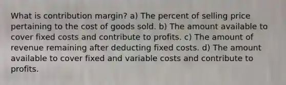 What is contribution margin? a) The percent of selling price pertaining to the cost of goods sold. b) The amount available to cover fixed costs and contribute to profits. c) The amount of revenue remaining after deducting fixed costs. d) The amount available to cover fixed and variable costs and contribute to profits.