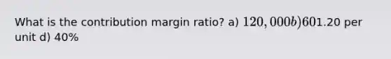 What is the contribution margin ratio? a) 120,000 b) 60% c)1.20 per unit d) 40%