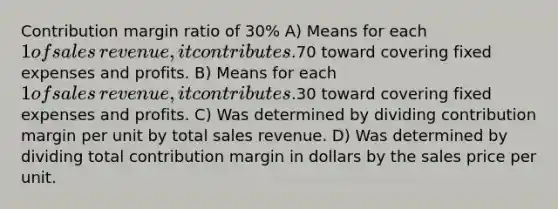 Contribution margin ratio of​ 30% A) Means for each​ 1 of sales​ revenue, it contributes​.70 toward covering fixed expenses and profits. B) Means for each​ 1 of sales​ revenue, it contributes​.30 toward covering fixed expenses and profits. C) Was determined by dividing contribution margin per unit by total sales revenue. D) Was determined by dividing total contribution margin in dollars by the sales price per unit.