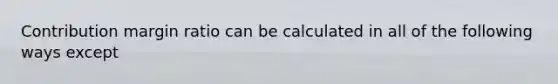 Contribution margin ratio can be calculated in all of the following ways except