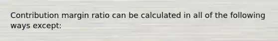 Contribution margin ratio can be calculated in all of the following ways except: