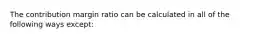 The contribution margin ratio can be calculated in all of the following ways except:
