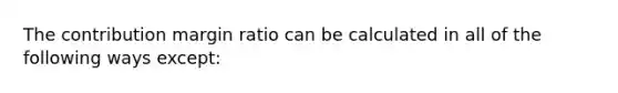 The contribution margin ratio can be calculated in all of the following ways except: