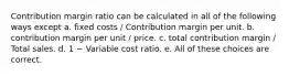 Contribution margin ratio can be calculated in all of the following ways except a. fixed costs / Contribution margin per unit. b. contribution margin per unit / price. c. total contribution margin / Total sales. d. 1 − Variable cost ratio. e. All of these choices are correct.