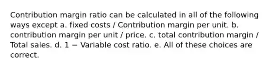 Contribution margin ratio can be calculated in all of the following ways except a. fixed costs / Contribution margin per unit. b. contribution margin per unit / price. c. total contribution margin / Total sales. d. 1 − Variable cost ratio. e. All of these choices are correct.