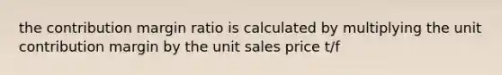 the contribution margin ratio is calculated by multiplying the unit contribution margin by the unit sales price t/f