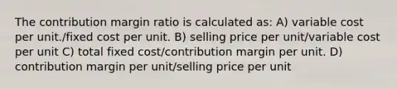 The contribution margin ratio is calculated as: A) variable cost per unit./fixed cost per unit. B) selling price per unit/variable cost per unit C) total fixed cost/contribution margin per unit. D) contribution margin per unit/selling price per unit