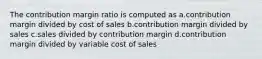 The contribution margin ratio is computed as a.contribution margin divided by cost of sales b.contribution margin divided by sales c.sales divided by contribution margin d.contribution margin divided by variable cost of sales