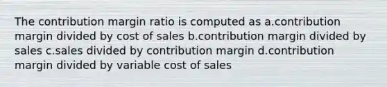 The contribution margin ratio is computed as a.contribution margin divided by cost of sales b.contribution margin divided by sales c.sales divided by contribution margin d.contribution margin divided by variable cost of sales