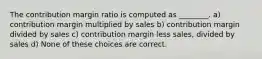 The contribution margin ratio is computed as ________. a) contribution margin multiplied by sales b) contribution margin divided by sales c) contribution margin less sales, divided by sales d) None of these choices are correct.