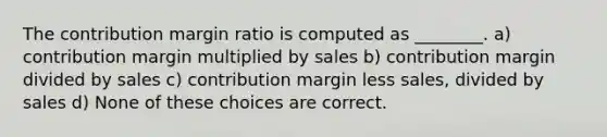 The contribution margin ratio is computed as ________. a) contribution margin multiplied by sales b) contribution margin divided by sales c) contribution margin less sales, divided by sales d) None of these choices are correct.