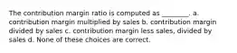 The contribution margin ratio is computed as ________. a. contribution margin multiplied by sales b. contribution margin divided by sales c. contribution margin less sales, divided by sales d. None of these choices are correct.