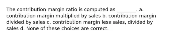 The contribution margin ratio is computed as ________. a. contribution margin multiplied by sales b. contribution margin divided by sales c. contribution margin less sales, divided by sales d. None of these choices are correct.