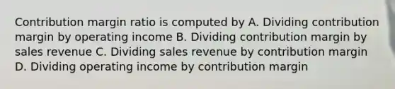 Contribution margin ratio is computed by A. Dividing contribution margin by operating income B. Dividing contribution margin by sales revenue C. Dividing sales revenue by contribution margin D. Dividing operating income by contribution margin