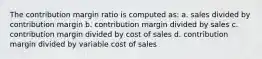 The contribution margin ratio is computed as: a. sales divided by contribution margin b. contribution margin divided by sales c. contribution margin divided by cost of sales d. contribution margin divided by variable cost of sales