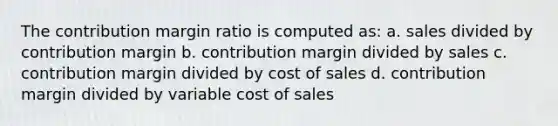 The contribution margin ratio is computed as: a. sales divided by contribution margin b. contribution margin divided by sales c. contribution margin divided by cost of sales d. contribution margin divided by variable cost of sales