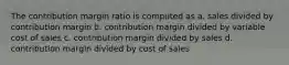 The contribution margin ratio is computed as a. sales divided by contribution margin b. contribution margin divided by variable cost of sales c. contribution margin divided by sales d. contribution margin divided by cost of sales