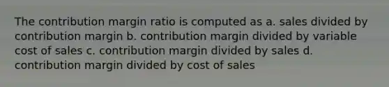 The contribution margin ratio is computed as a. sales divided by contribution margin b. contribution margin divided by variable cost of sales c. contribution margin divided by sales d. contribution margin divided by cost of sales