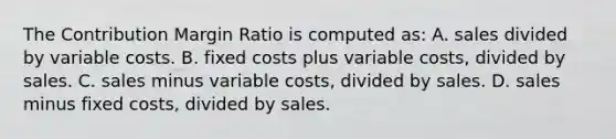 The Contribution Margin Ratio is computed as: A. sales divided by variable costs. B. fixed costs plus variable costs, divided by sales. C. sales minus variable costs, divided by sales. D. sales minus fixed costs, divided by sales.