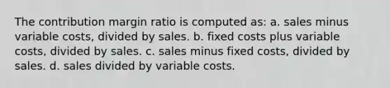 The contribution margin ratio is computed as: a. sales minus variable costs, divided by sales. b. fixed costs plus variable costs, divided by sales. c. sales minus fixed costs, divided by sales. d. sales divided by variable costs.