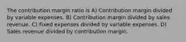 The contribution margin ratio is A) Contribution margin divided by variable expenses. B) Contribution margin divided by sales revenue. C) Fixed expenses divided by variable expenses. D) Sales revenue divided by contribution margin.