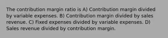 The contribution margin ratio is A) Contribution margin divided by variable expenses. B) Contribution margin divided by sales revenue. C) Fixed expenses divided by variable expenses. D) Sales revenue divided by contribution margin.