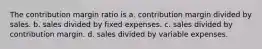 The contribution margin ratio is a. contribution margin divided by sales. b. sales divided by fixed expenses. c. sales divided by contribution margin. d. sales divided by variable expenses.