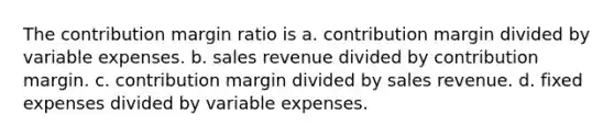 The contribution margin ratio is a. contribution margin divided by variable expenses. b. sales revenue divided by contribution margin. c. contribution margin divided by sales revenue. d. fixed expenses divided by variable expenses.