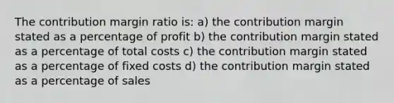 The contribution margin ratio is: a) the contribution margin stated as a percentage of profit b) the contribution margin stated as a percentage of total costs c) the contribution margin stated as a percentage of fixed costs d) the contribution margin stated as a percentage of sales